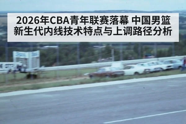2026年CBA青年联赛落幕 中国男篮新生代内线技术特点与上调路径分析
